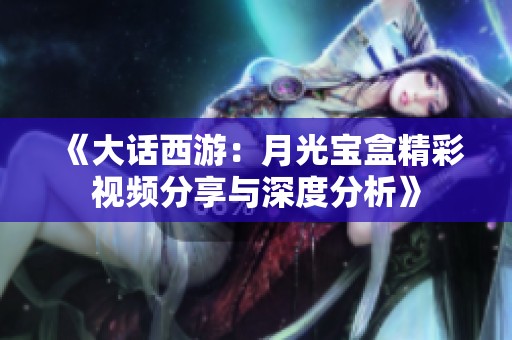 《大话西游：月光宝盒精彩视频分享与深度分析》