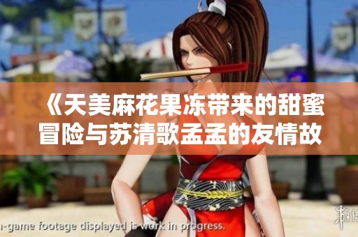 《天美麻花果冻带来的甜蜜冒险与苏清歌孟孟的友情故事》