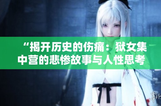 “揭开历史的伤痛：狱女集中营的悲惨故事与人性思考”