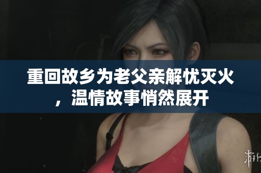 重回故乡为老父亲解忧灭火，温情故事悄然展开