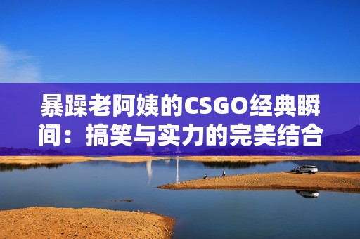 暴躁老阿姨的CSGO经典瞬间：搞笑与实力的完美结合