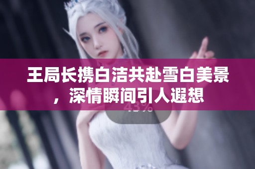 王局长携白洁共赴雪白美景，深情瞬间引人遐想