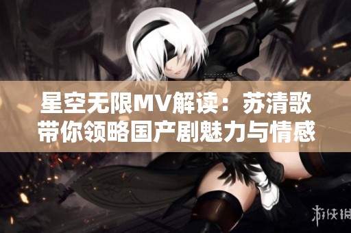 星空无限MV解读：苏清歌带你领略国产剧魅力与情感深度