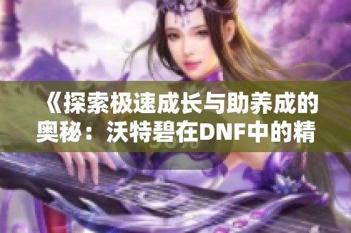 《探索极速成长与助养成的奥秘：沃特碧在DNF中的精彩表现》