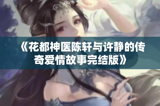 《花都神医陈轩与许静的传奇爱情故事完结版》