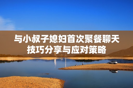 与小叔子媳妇首次聚餐聊天技巧分享与应对策略