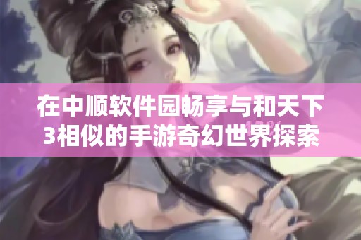 在中顺软件园畅享与和天下3相似的手游奇幻世界探索之旅