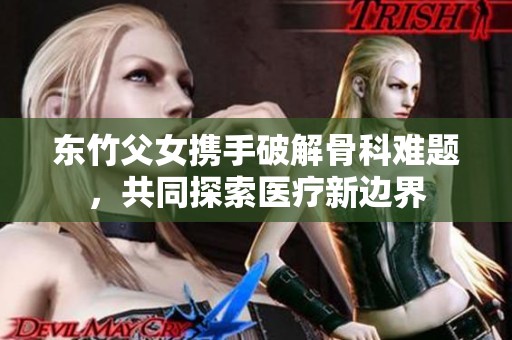 东竹父女携手破解骨科难题，共同探索医疗新边界