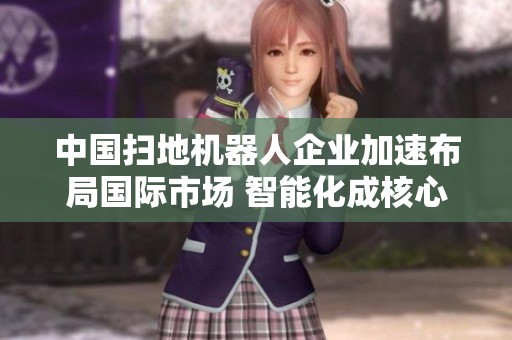中国扫地机器人企业加速布局国际市场 智能化成核心竞争力