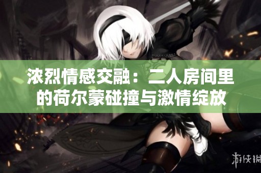 浓烈情感交融：二人房间里的荷尔蒙碰撞与激情绽放