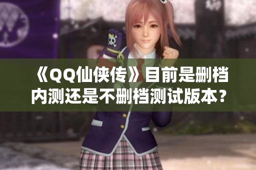 《QQ仙侠传》目前是删档内测还是不删档测试版本？解析最新情况