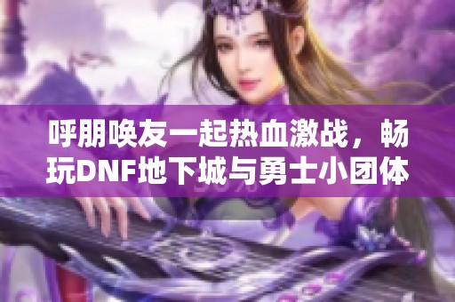 呼朋唤友一起热血激战，畅玩DNF地下城与勇士小团体生活