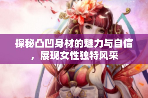 探秘凸凹身材的魅力与自信，展现女性独特风采