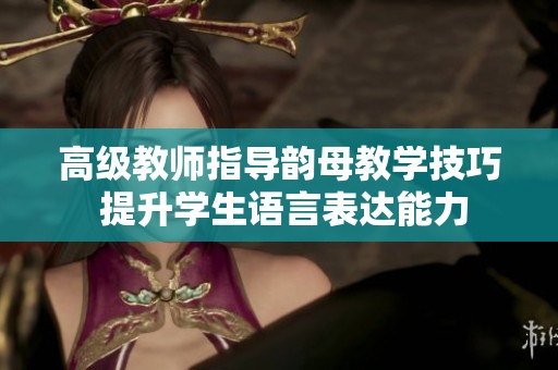 高级教师指导韵母教学技巧 提升学生语言表达能力