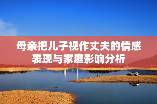 母亲把儿子视作丈夫的情感表现与家庭影响分析