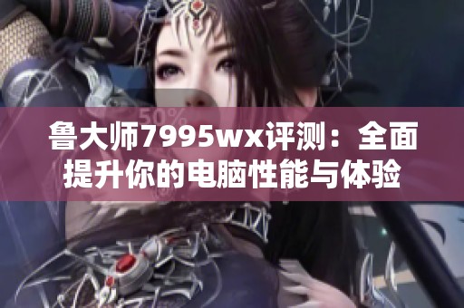 鲁大师7995wx评测：全面提升你的电脑性能与体验