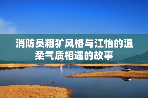 消防员粗犷风格与江怡的温柔气质相遇的故事