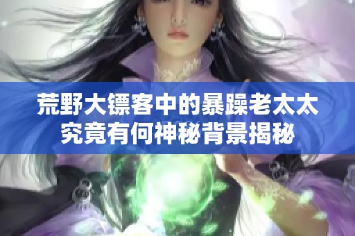 荒野大镖客中的暴躁老太太究竟有何神秘背景揭秘