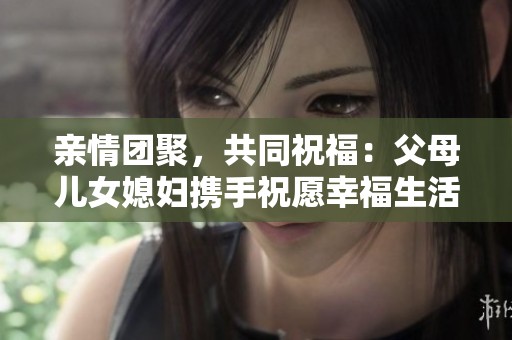 亲情团聚，共同祝福：父母儿女媳妇携手祝愿幸福生活