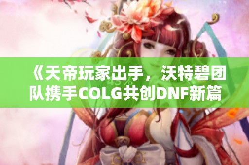 《天帝玩家出手，沃特碧团队携手COLG共创DNF新篇章》