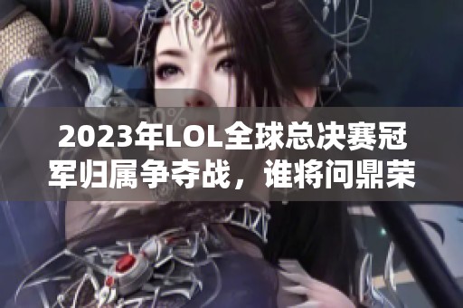 2023年LOL全球总决赛冠军归属争夺战，谁将问鼎荣耀？