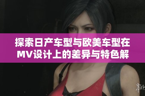探索日产车型与欧美车型在MV设计上的差异与特色解析