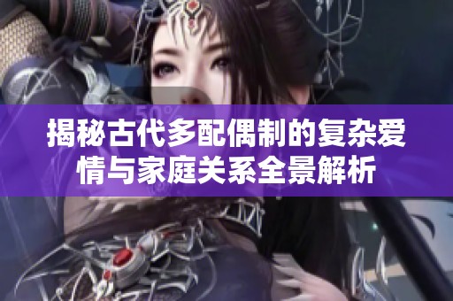 揭秘古代多配偶制的复杂爱情与家庭关系全景解析