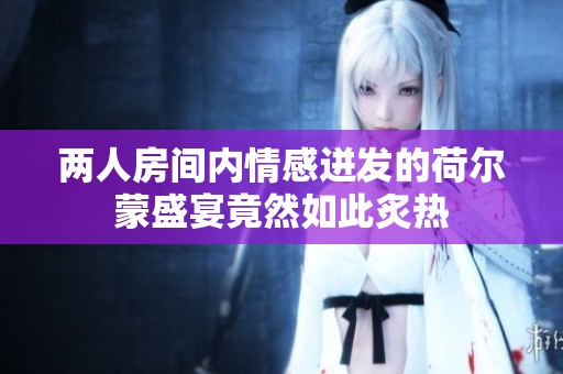 两人房间内情感迸发的荷尔蒙盛宴竟然如此炙热