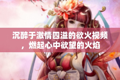 沉醉于激情四溢的欲火视频，燃起心中欲望的火焰