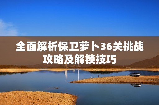 全面解析保卫萝卜36关挑战攻略及解锁技巧