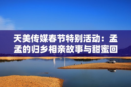 天美传媒春节特别活动：孟孟的归乡相亲故事与甜蜜回忆