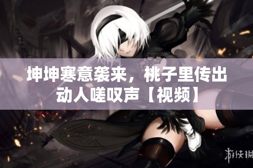 坤坤寒意袭来，桃子里传出动人嗟叹声【视频】