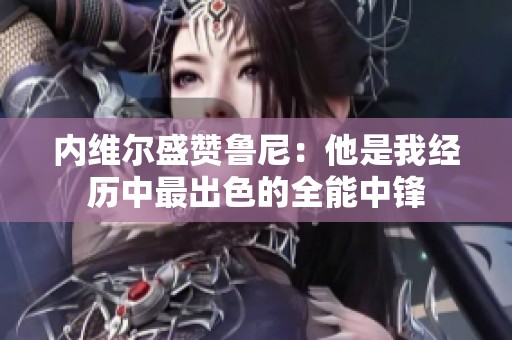 内维尔盛赞鲁尼：他是我经历中最出色的全能中锋