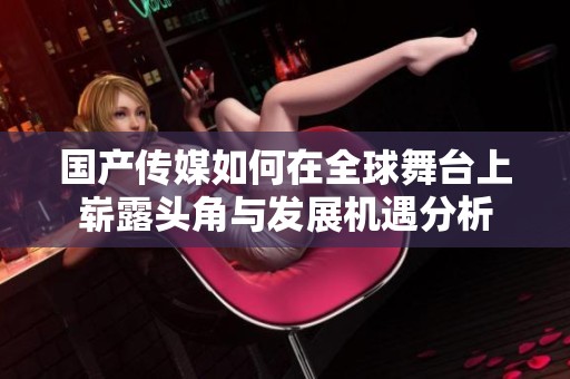 国产传媒如何在全球舞台上崭露头角与发展机遇分析