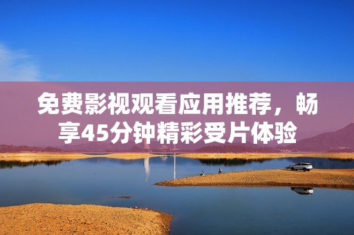 免费影视观看应用推荐，畅享45分钟精彩受片体验