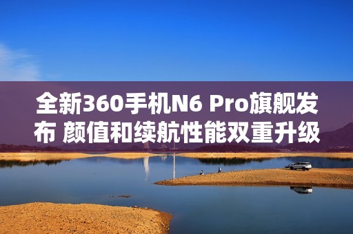 全新360手机N6 Pro旗舰发布 颜值和续航性能双重升级