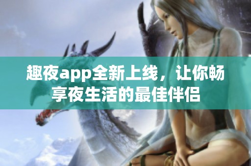 趣夜app全新上线，让你畅享夜生活的最佳伴侣
