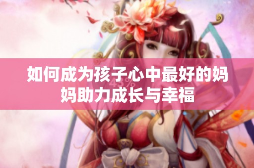 如何成为孩子心中最好的妈妈助力成长与幸福
