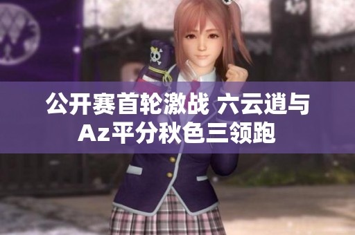公开赛首轮激战 六云逍与Az平分秋色三领跑