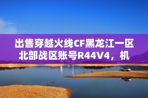 出售穿越火线CF黑龙江一区北部战区账号R44V4，机会难得尽快抢购
