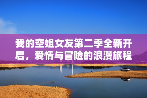 我的空姐女友第二季全新开启，爱情与冒险的浪漫旅程再度续写