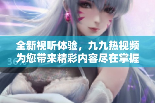 全新视听体验，九九热视频为您带来精彩内容尽在掌握中