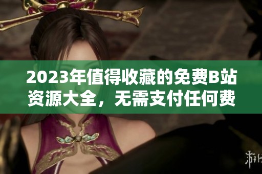 2023年值得收藏的免费B站资源大全，无需支付任何费用