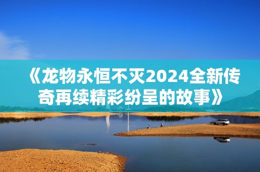《龙物永恒不灭2024全新传奇再续精彩纷呈的故事》