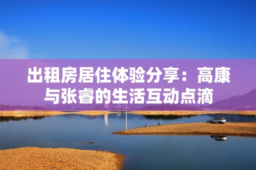 出租房居住体验分享：高康与张睿的生活互动点滴