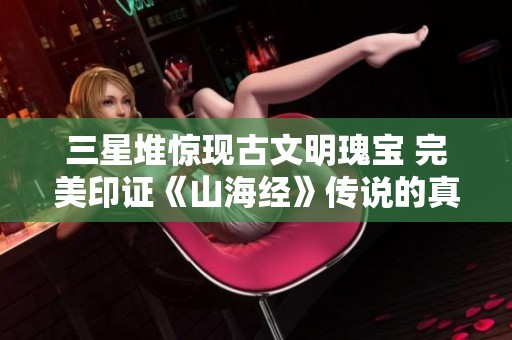 三星堆惊现古文明瑰宝 完美印证《山海经》传说的真实性