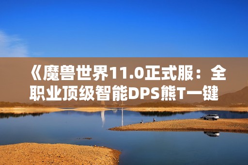 《魔兽世界11.0正式服：全职业顶级智能DPS熊T一键宏详解与使用》