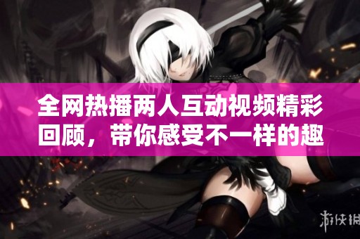 全网热播两人互动视频精彩回顾，带你感受不一样的趣味时刻