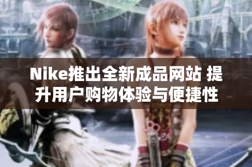 Nike推出全新成品网站 提升用户购物体验与便捷性