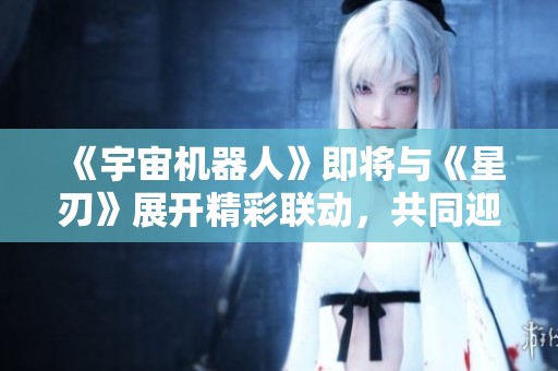 《宇宙机器人》即将与《星刃》展开精彩联动，共同迎接“油腻师姐”新冒险